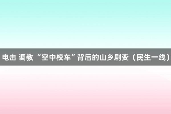 电击 调教 “空中校车”背后的山乡剧变（民生一线）