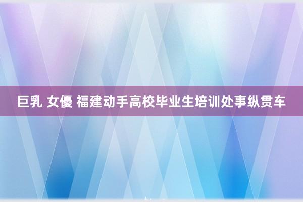巨乳 女優 福建动手高校毕业生培训处事纵贯车