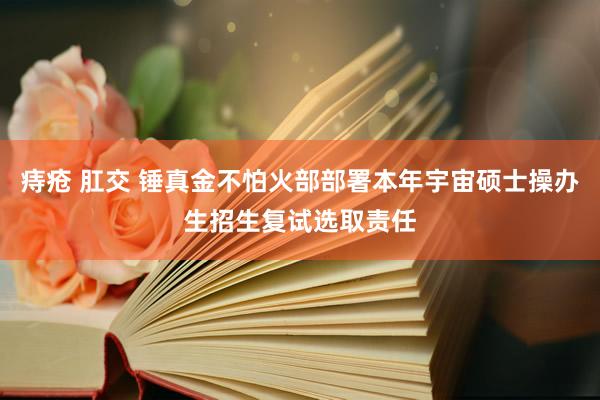 痔疮 肛交 锤真金不怕火部部署本年宇宙硕士操办生招生复试选取责任