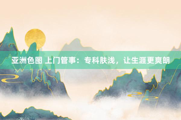 亚洲色图 上门管事：专科肤浅，让生涯更爽朗