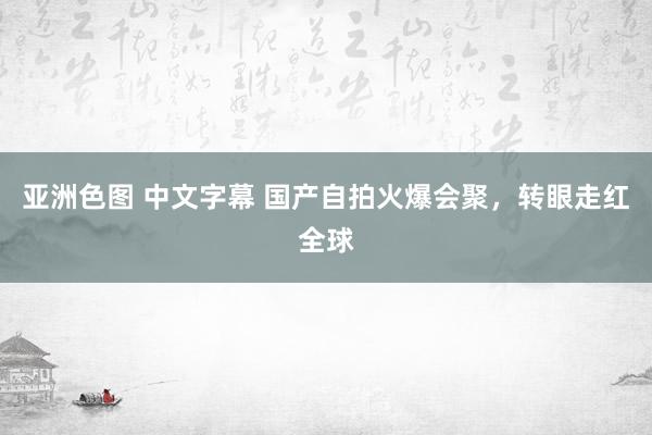 亚洲色图 中文字幕 国产自拍火爆会聚，转眼走红全球