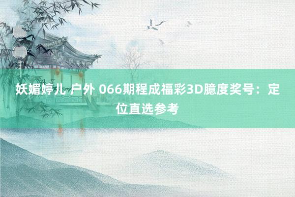妖媚婷儿 户外 066期程成福彩3D臆度奖号：定位直选参考