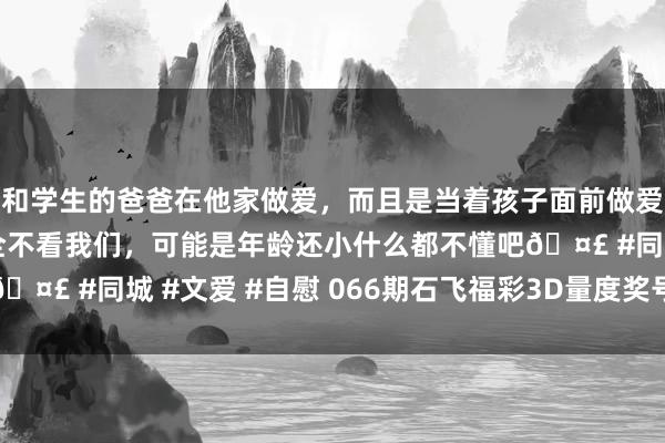 和学生的爸爸在他家做爱，而且是当着孩子面前做爱，太刺激了，孩子完全不看我们，可能是年龄还小什么都不懂吧🤣 #同城 #文爱 #自慰 066期石飞福彩3D量度奖号：双胆参考