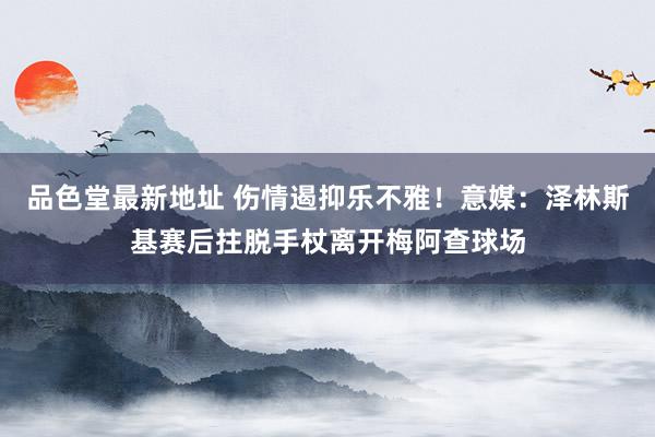 品色堂最新地址 伤情遏抑乐不雅！意媒：泽林斯基赛后拄脱手杖离开梅阿查球场