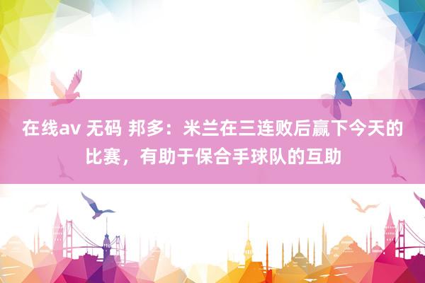 在线av 无码 邦多：米兰在三连败后赢下今天的比赛，有助于保合手球队的互助