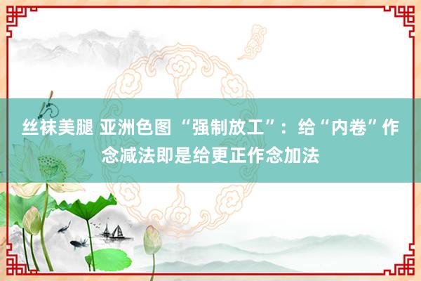 丝袜美腿 亚洲色图 “强制放工”：给“内卷”作念减法即是给更正作念加法