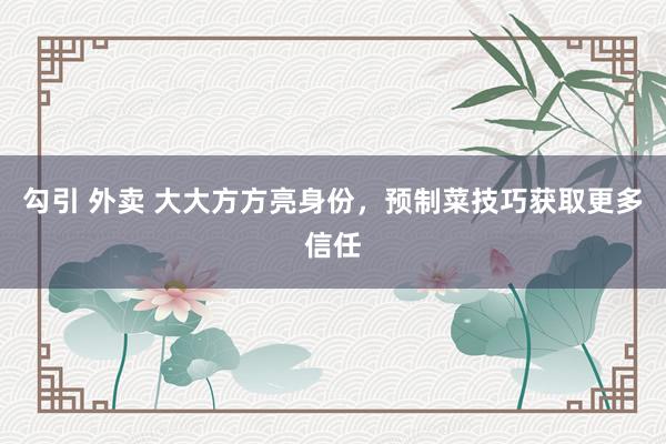 勾引 外卖 大大方方亮身份，预制菜技巧获取更多信任