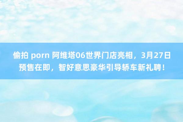 偷拍 porn 阿维塔06世界门店亮相，3月27日预售在即，智好意思豪华引导轿车新礼聘！