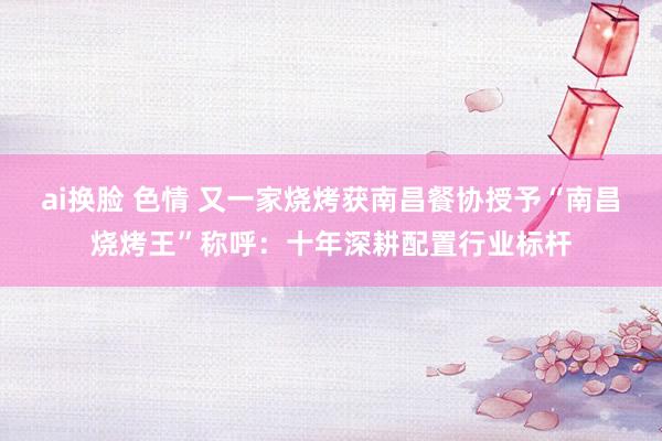 ai换脸 色情 又一家烧烤获南昌餐协授予“南昌烧烤王”称呼：十年深耕配置行业标杆