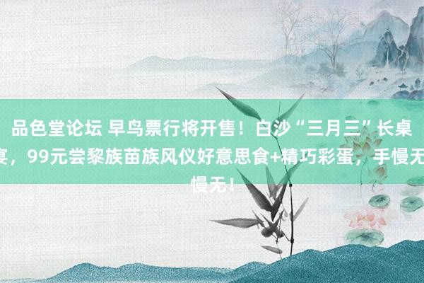 品色堂论坛 早鸟票行将开售！白沙“三月三”长桌宴，99元尝黎族苗族风仪好意思食+精巧彩蛋，手慢无！