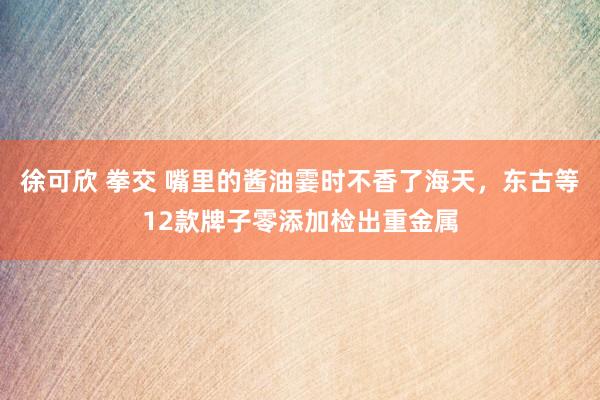 徐可欣 拳交 嘴里的酱油霎时不香了海天，东古等12款牌子零添加检出重金属