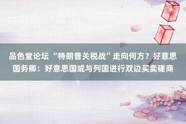 品色堂论坛 “特朗普关税战”走向何方？好意思国务卿：好意思国或与列国进行双边买卖磋商