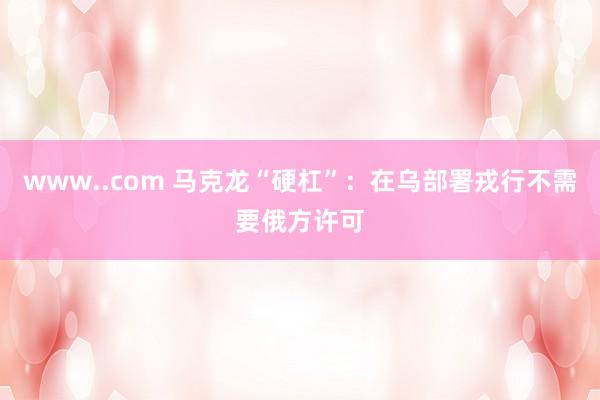 www..com 马克龙“硬杠”：在乌部署戎行不需要俄方许可