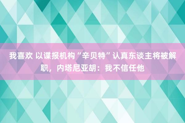 我喜欢 以谍报机构“辛贝特”认真东谈主将被解职，内塔尼亚胡：我不信任他