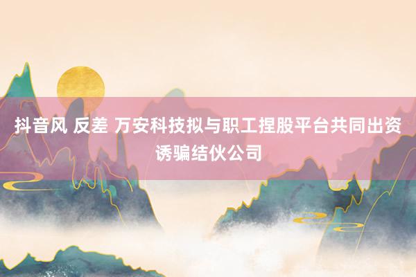 抖音风 反差 万安科技拟与职工捏股平台共同出资诱骗结伙公司