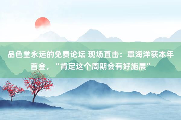 品色堂永远的免费论坛 现场直击：覃海洋获本年首金，“肯定这个周期会有好施展”