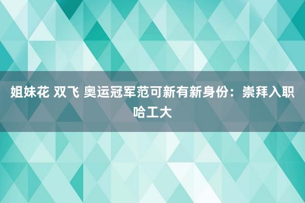 姐妹花 双飞 奥运冠军范可新有新身份：崇拜入职哈工大