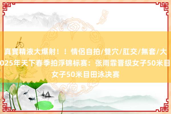 真實精液大爆射！！情侶自拍/雙穴/肛交/無套/大量噴精 2025年天下春季拍浮锦标赛：张雨霏晋级女子50米目田泳决赛