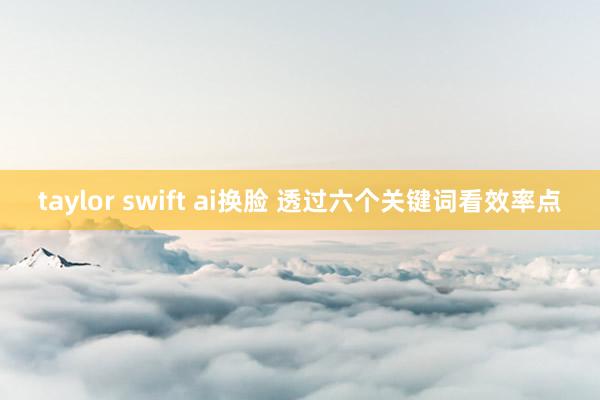 taylor swift ai换脸 透过六个关键词看效率点