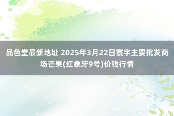 品色堂最新地址 2025年3月22日寰宇主要批发商场芒果(红象牙9号)价钱行情