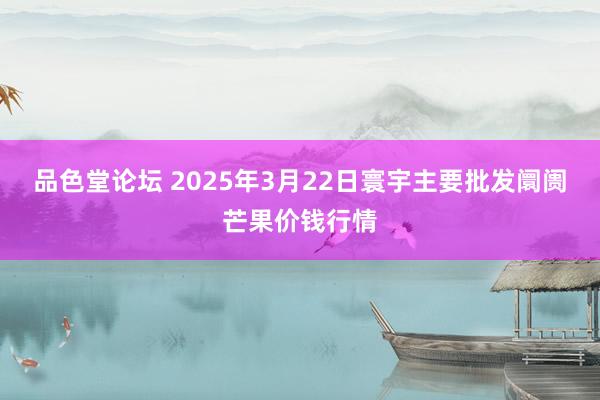 品色堂论坛 2025年3月22日寰宇主要批发阛阓芒果价钱行情