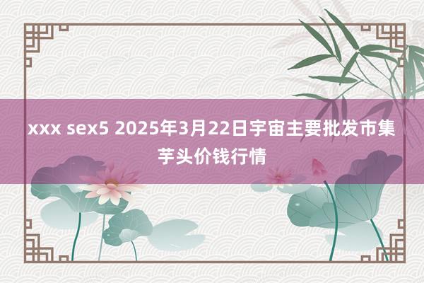 xxx sex5 2025年3月22日宇宙主要批发市集芋头价钱行情