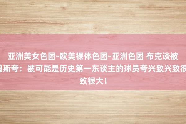 亚洲美女色图-欧美裸体色图-亚洲色图 布克谈被詹姆斯夸：被可能是历史第一东谈主的球员夸兴致兴致很大！