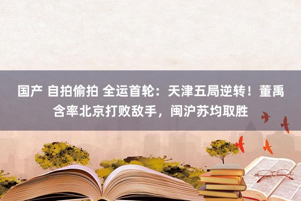 国产 自拍偷拍 全运首轮：天津五局逆转！董禹含率北京打败敌手，闽沪苏均取胜