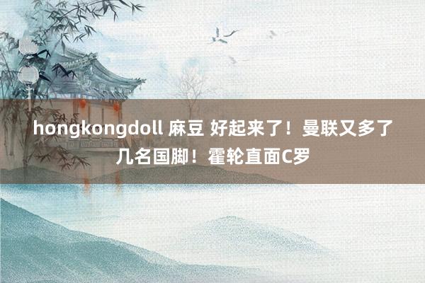 hongkongdoll 麻豆 好起来了！曼联又多了几名国脚！霍轮直面C罗