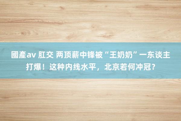 國產av 肛交 两顶薪中锋被“王奶奶”一东谈主打爆！这种内线水平，北京若何冲冠？