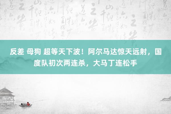 反差 母狗 超等天下波！阿尔马达惊天远射，国度队初次两连杀，大马丁连松手