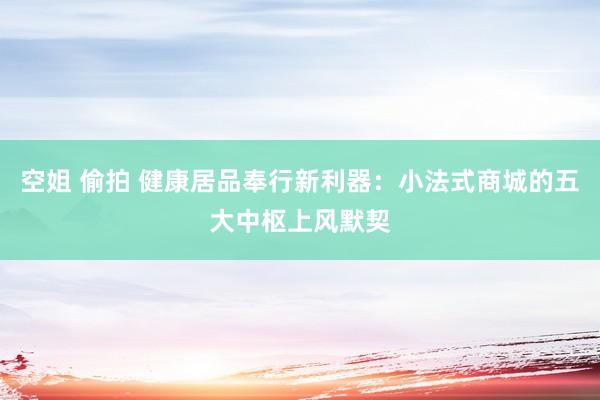 空姐 偷拍 健康居品奉行新利器：小法式商城的五大中枢上风默契