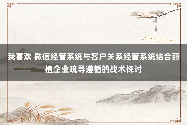 我喜欢 微信经管系统与客户关系经管系统结合莳植企业疏导遵循的战术探讨