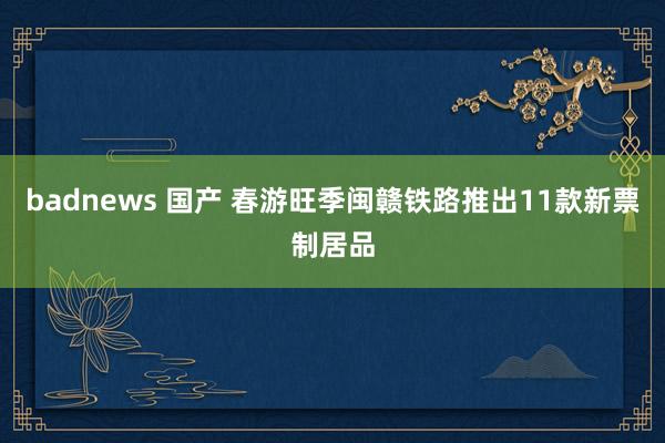 badnews 国产 春游旺季闽赣铁路推出11款新票制居品