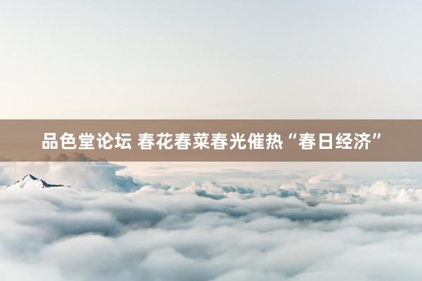品色堂论坛 春花春菜春光催热“春日经济”