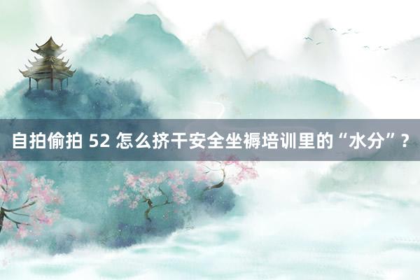 自拍偷拍 52 怎么挤干安全坐褥培训里的“水分”？