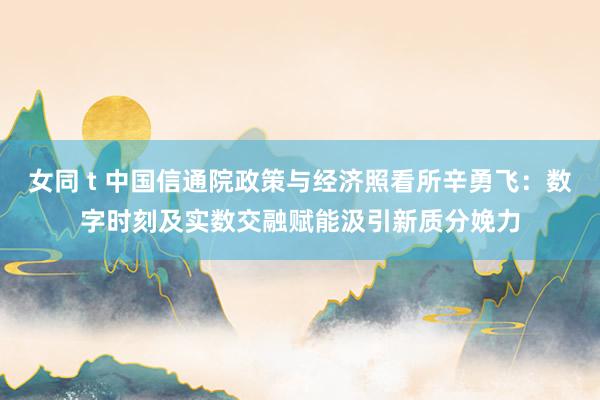 女同 t 中国信通院政策与经济照看所辛勇飞：数字时刻及实数交融赋能汲引新质分娩力