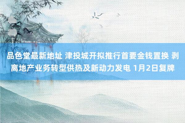 品色堂最新地址 津投城开拟推行首要金钱置换 剥离地产业务转型供热及新动力发电 1月2日复牌