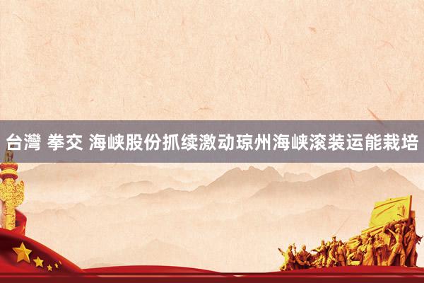 台灣 拳交 海峡股份抓续激动琼州海峡滚装运能栽培