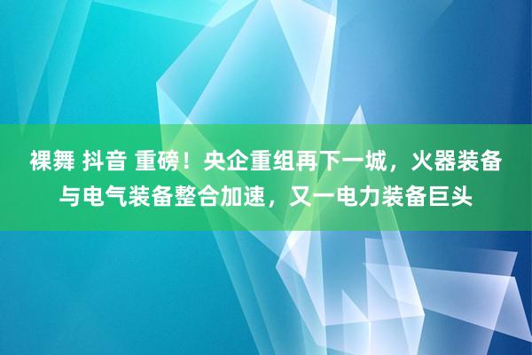 裸舞 抖音 重磅！央企重组再下一城，火器装备与电气装备整合加速，又一电力装备巨头