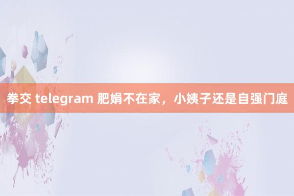 拳交 telegram 肥娟不在家，小姨子还是自强门庭