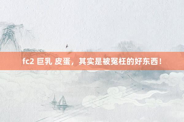 fc2 巨乳 皮蛋，其实是被冤枉的好东西！