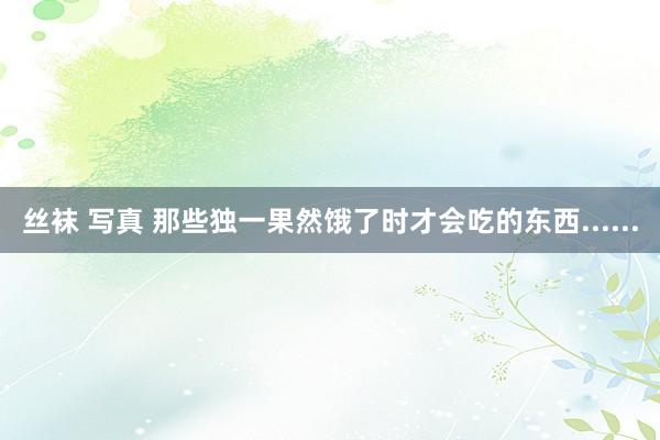 丝袜 写真 那些独一果然饿了时才会吃的东西......