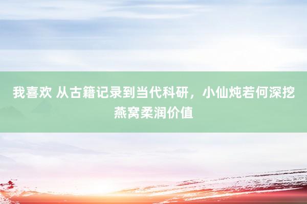 我喜欢 从古籍记录到当代科研，小仙炖若何深挖燕窝柔润价值