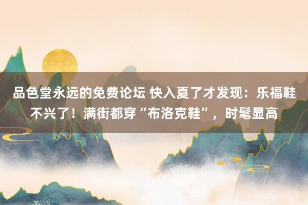 品色堂永远的免费论坛 快入夏了才发现：乐福鞋不兴了！满街都穿“布洛克鞋”，时髦显高