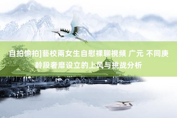 自拍偷拍]藝校兩女生自慰裸聊視頻 广元 不同庚龄段奢靡设立的上风与挑战分析