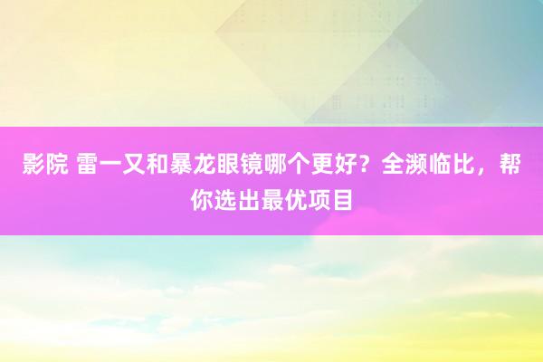 影院 雷一又和暴龙眼镜哪个更好？全濒临比，帮你选出最优项目