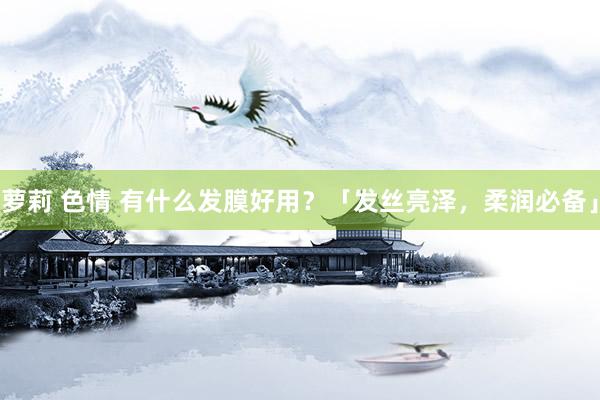 萝莉 色情 有什么发膜好用？「发丝亮泽，柔润必备」
