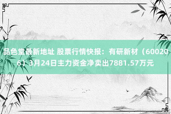 品色堂最新地址 股票行情快报：有研新材（600206）3月24日主力资金净卖出7881.57万元