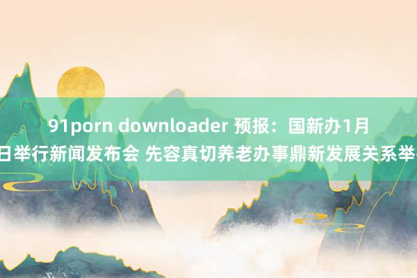 91porn downloader 预报：国新办1月9日举行新闻发布会 先容真切养老办事鼎新发展关系举措